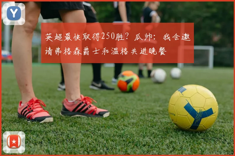英超最快取得250胜？瓜帅：我会邀请弗格森爵士和温格共进晚餐