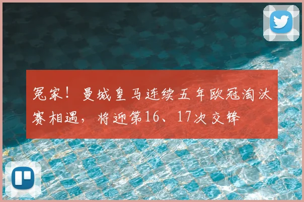 冤家！曼城皇马连续五年欧冠淘汰赛相遇，将迎第16、17次交锋