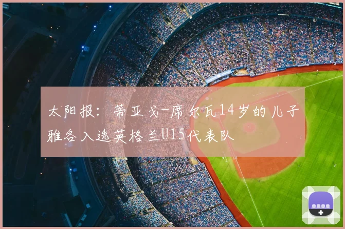 太阳报：蒂亚戈-席尔瓦14岁的儿子雅各入选英格兰U15代表队