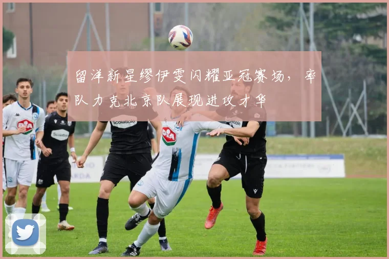 留洋新星缪伊雯闪耀亚冠赛场，率队力克北京队展现进攻才华