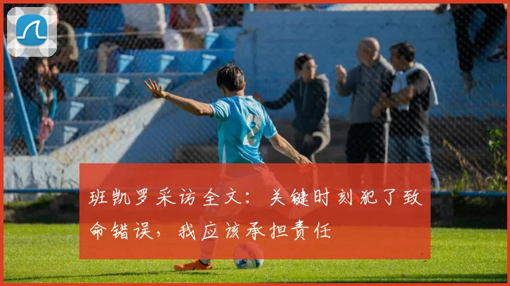 班凯罗采访全文：关键时刻犯了致命错误，我应该承担责任