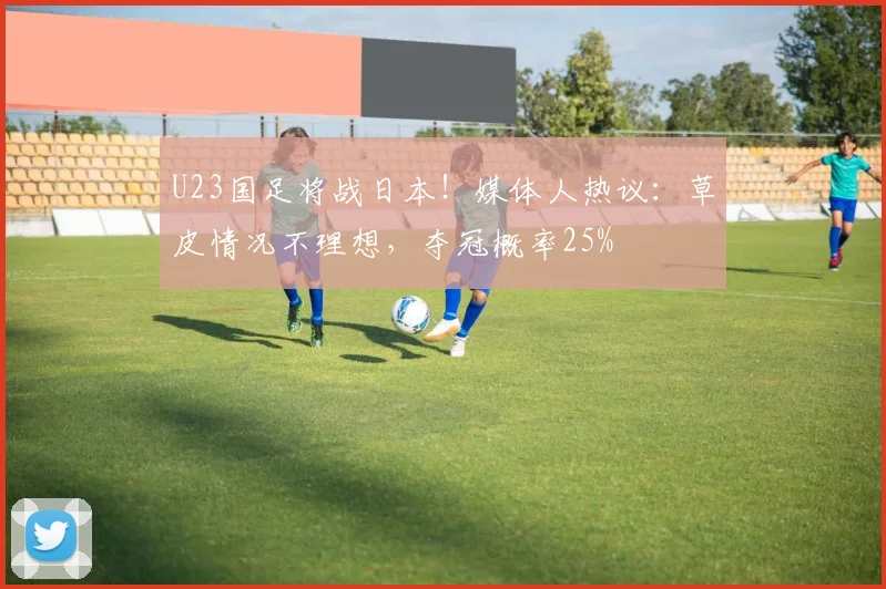 U23国足将战日本！媒体人热议：草皮情况不理想，夺冠概率25%