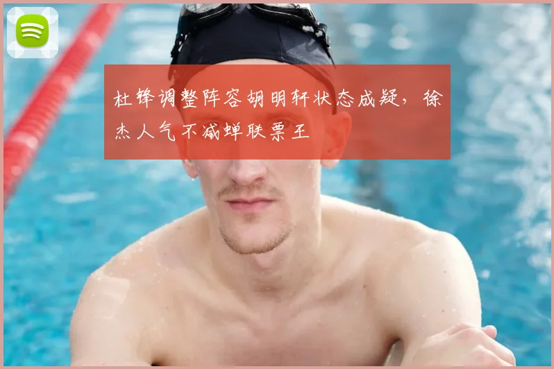 杜锋调整阵容胡明轩状态成疑，徐杰人气不减蝉联票王