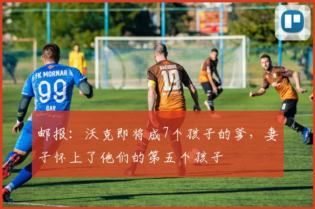邮报：沃克即将成7个孩子的爹，妻子怀上了他们的第五个孩子