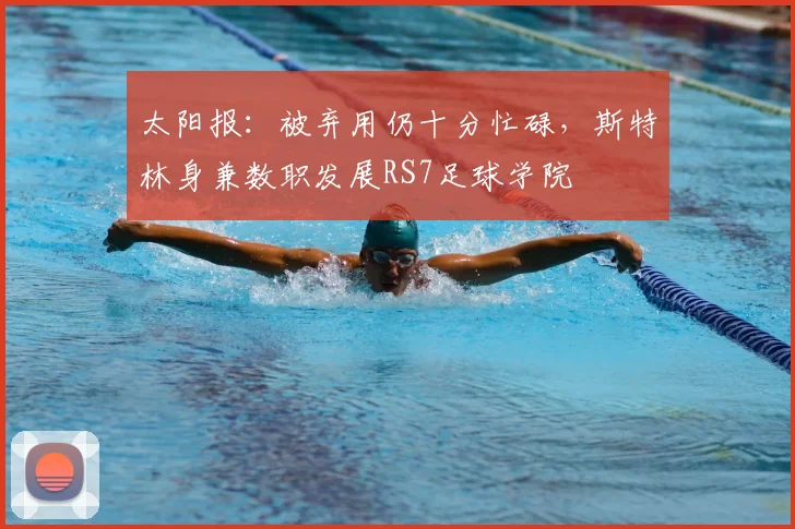 太阳报：被弃用仍十分忙碌，斯特林身兼数职发展RS7足球学院