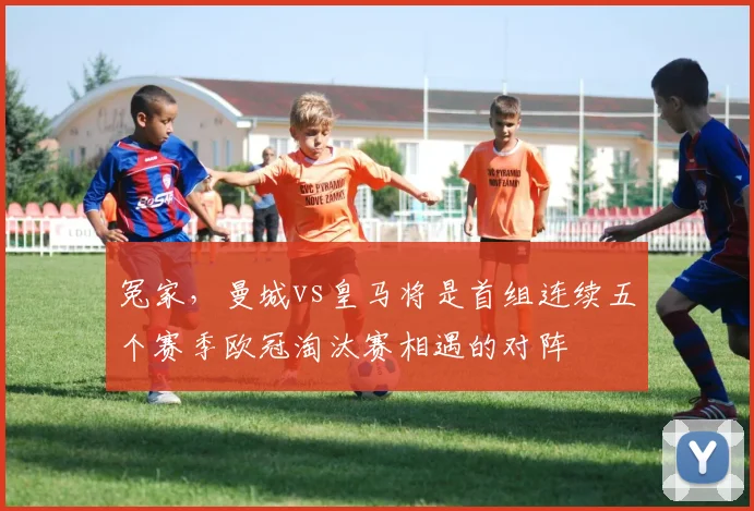 冤家，曼城vs皇马将是首组连续五个赛季欧冠淘汰赛相遇的对阵