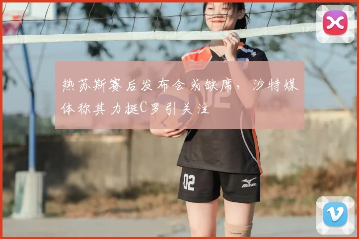 热苏斯赛后发布会或缺席，沙特媒体称其力挺C罗引关注