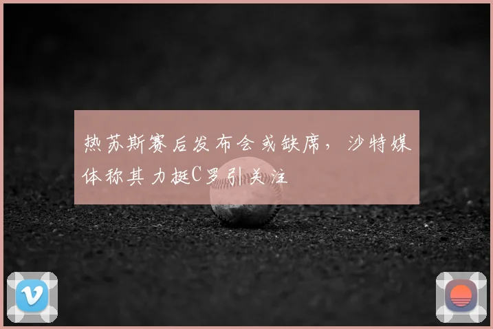 热苏斯赛后发布会或缺席，沙特媒体称其力挺C罗引关注