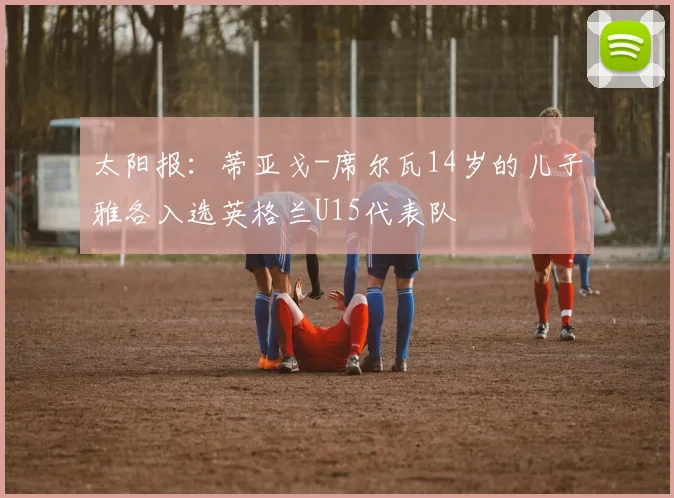 太阳报：蒂亚戈-席尔瓦14岁的儿子雅各入选英格兰U15代表队