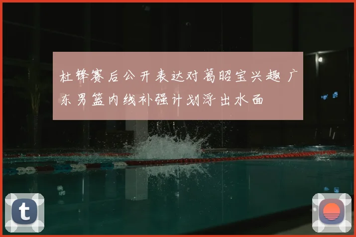 杜锋赛后公开表达对葛昭宝兴趣 广东男篮内线补强计划浮出水面