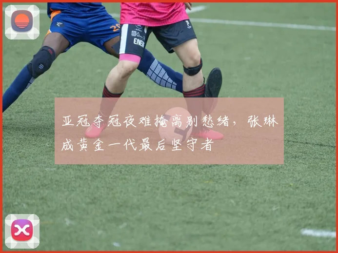 亚冠夺冠夜难掩离别愁绪，张琳芃成黄金一代最后坚守者
