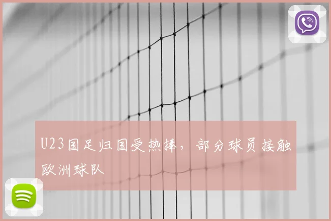 U23国足归国受热捧，部分球员接触欧洲球队