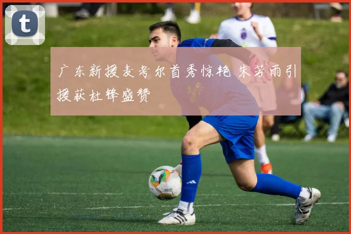 广东新援麦考尔首秀惊艳 朱芳雨引援获杜锋盛赞