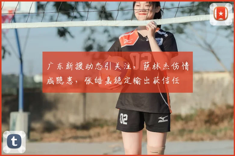 广东新援动态引关注，萨林杰伤情成隐患，张皓嘉稳定输出获信任
