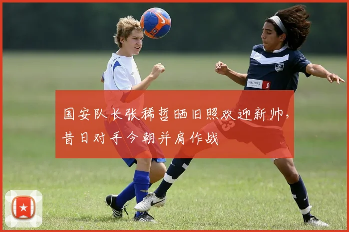 国安队长张稀哲晒旧照欢迎新帅，昔日对手今朝并肩作战