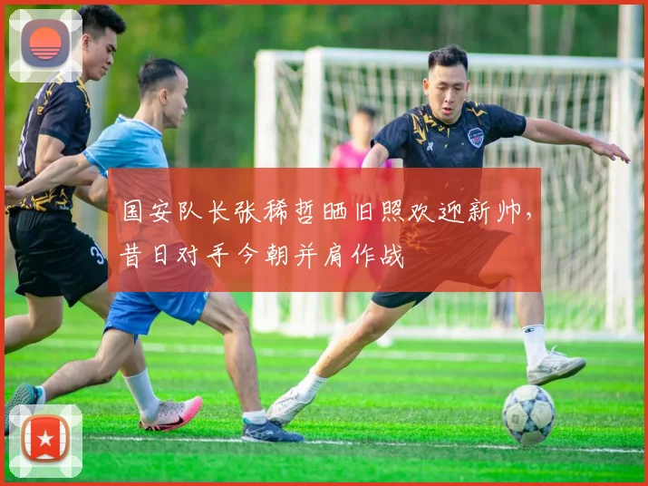 国安队长张稀哲晒旧照欢迎新帅，昔日对手今朝并肩作战