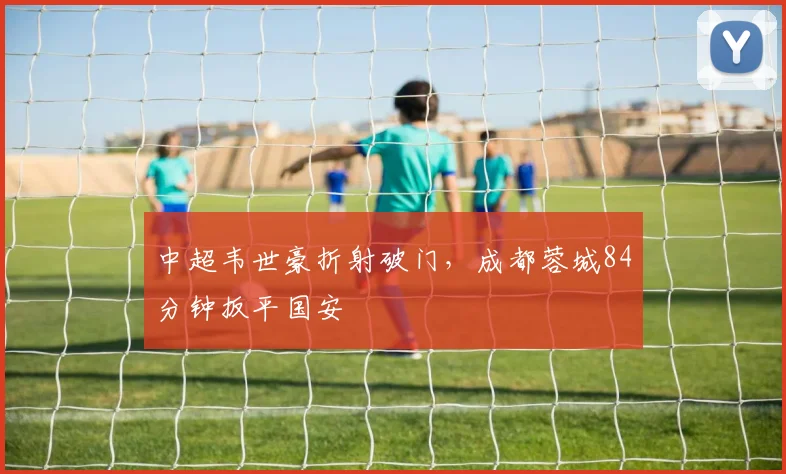 中超韦世豪折射破门，成都蓉城84分钟扳平国安