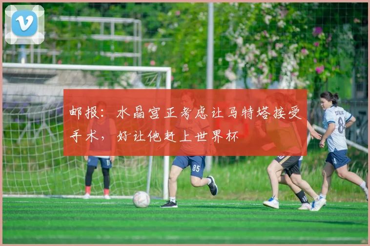 邮报：水晶宫正考虑让马特塔接受手术，好让他赶上世界杯
