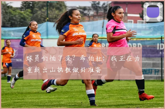 球员们怕了没？希伯杜：我正在为重新出山执教做好准备