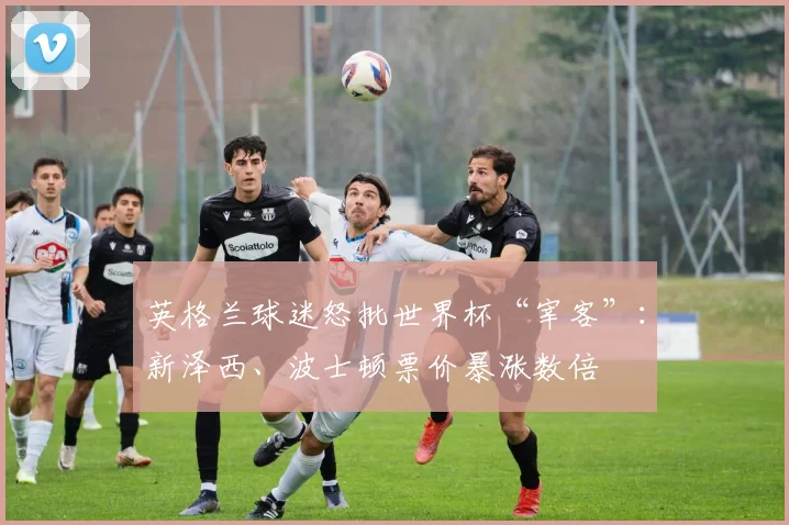 英格兰球迷怒批世界杯“宰客”：新泽西、波士顿票价暴涨数倍