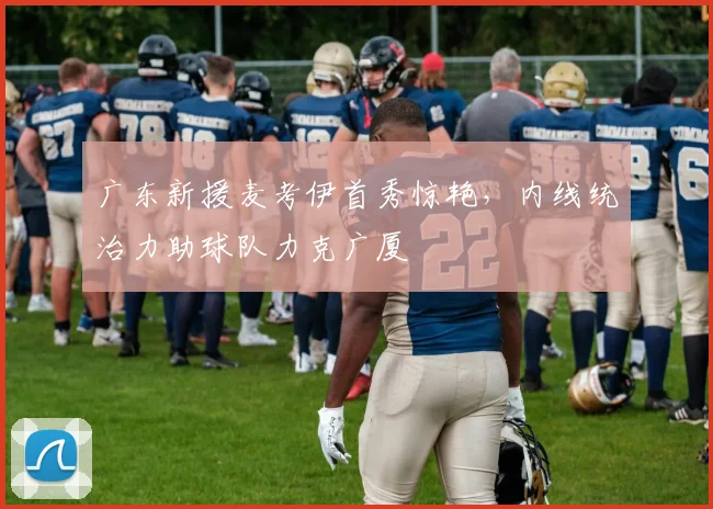 广东新援麦考伊首秀惊艳，内线统治力助球队力克广厦