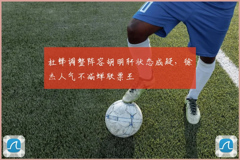 杜锋调整阵容胡明轩状态成疑，徐杰人气不减蝉联票王