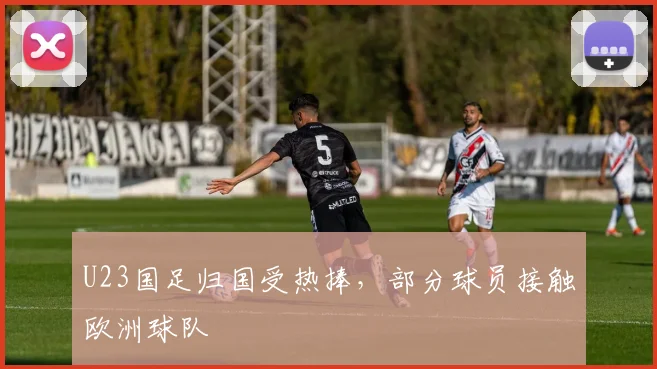 U23国足归国受热捧，部分球员接触欧洲球队