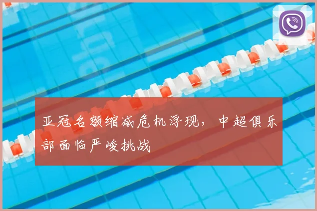 亚冠名额缩减危机浮现，中超俱乐部面临严峻挑战