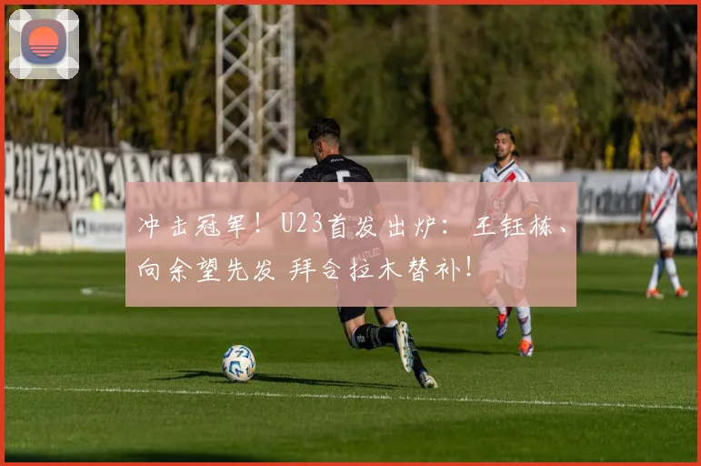 冲击冠军！U23首发出炉：王钰栋、向余望先发 拜合拉木替补！