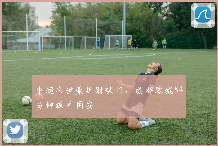 中超韦世豪折射破门，成都蓉城84分钟扳平国安