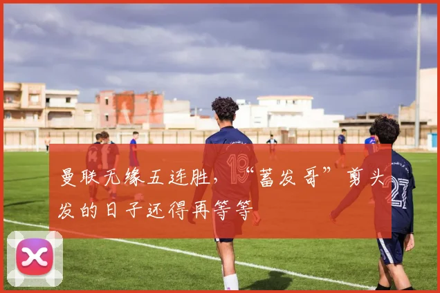 曼联无缘五连胜，“蓄发哥”剪头发的日子还得再等等