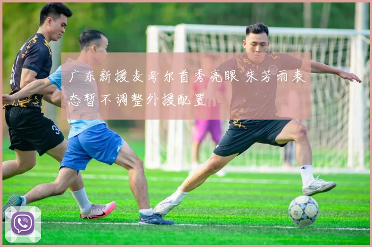 广东新援麦考尔首秀亮眼 朱芳雨表态暂不调整外援配置