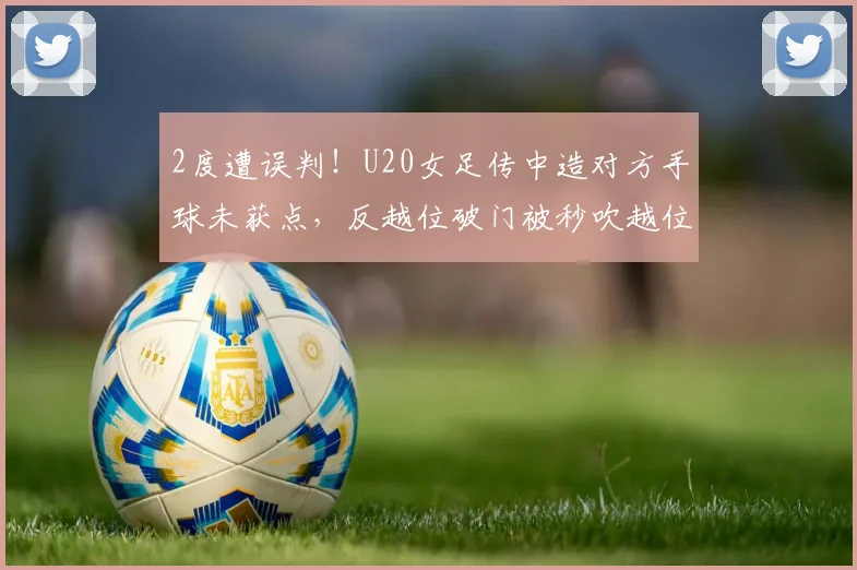 2度遭误判！U20女足传中造对方手球未获点，反越位破门被秒吹越位