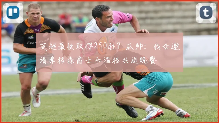 英超最快取得250胜？瓜帅：我会邀请弗格森爵士和温格共进晚餐