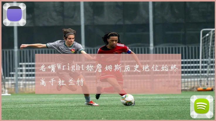 名嘴Wright称詹姆斯历史地位始终高于杜兰特