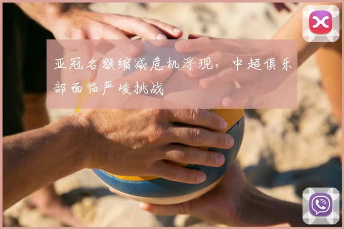 亚冠名额缩减危机浮现，中超俱乐部面临严峻挑战