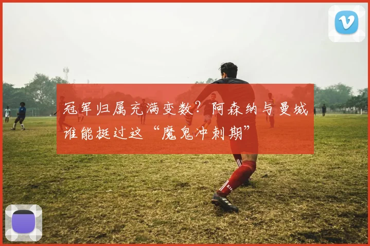 冠军归属充满变数？阿森纳与曼城谁能挺过这“魔鬼冲刺期”