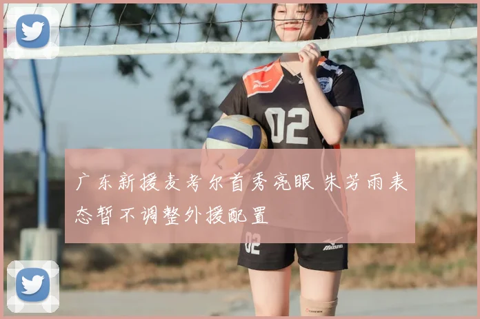广东新援麦考尔首秀亮眼 朱芳雨表态暂不调整外援配置