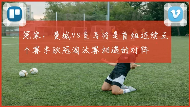 冤家，曼城vs皇马将是首组连续五个赛季欧冠淘汰赛相遇的对阵