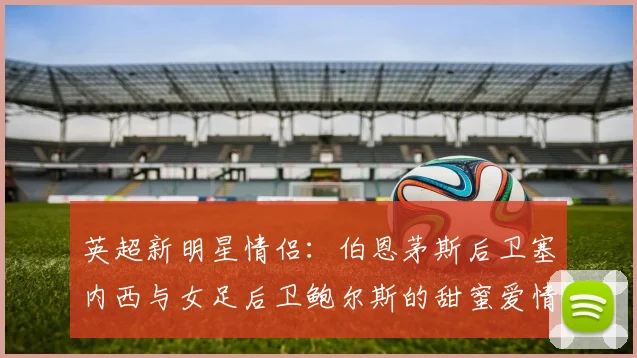 英超新明星情侣：伯恩茅斯后卫塞内西与女足后卫鲍尔斯的甜蜜爱情故事