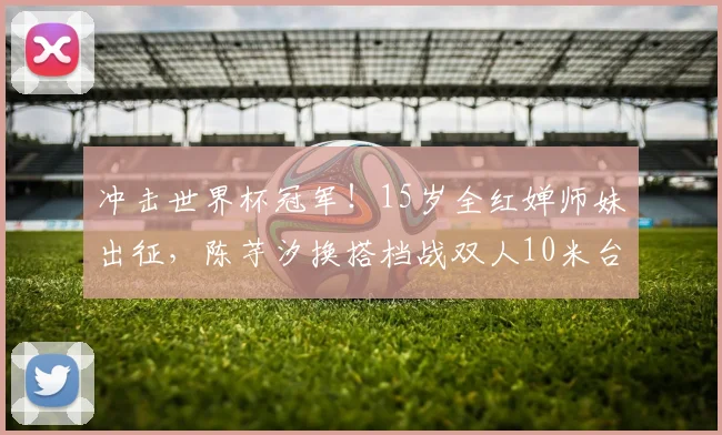 冲击世界杯冠军！15岁全红婵师妹出征，陈芋汐换搭档战双人10米台