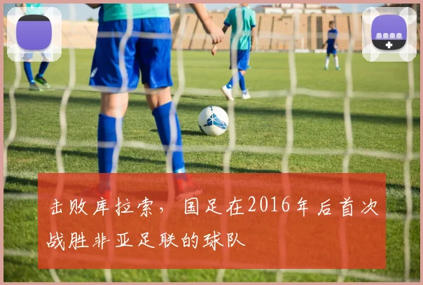 击败库拉索，国足在2016年后首次战胜非亚足联的球队