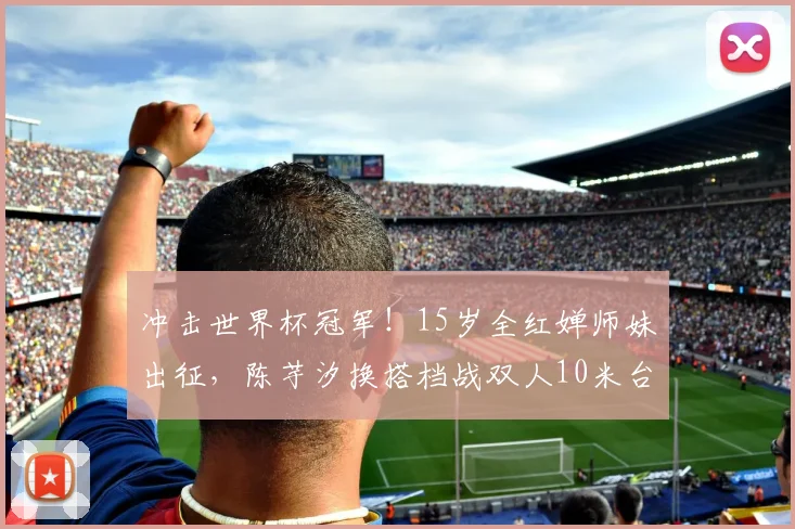冲击世界杯冠军！15岁全红婵师妹出征，陈芋汐换搭档战双人10米台