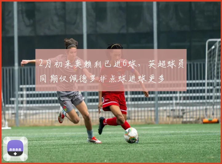 2月初来奥赖利已进6球，英超球员同期仅佩德罗非点球进球更多