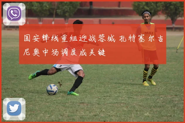 国安锋线重组迎战蓉城 孔特塞尔吉尼奥中场调度成关键