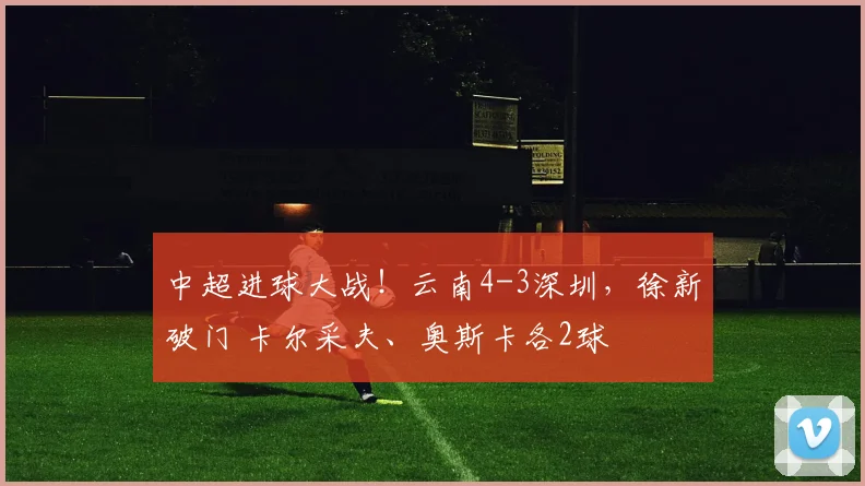 中超进球大战！云南4-3深圳，徐新破门 卡尔采夫、奥斯卡各2球