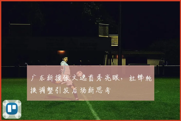广东新援张文逸首秀亮眼，杜锋轮换调整引发后场新思考