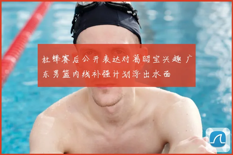杜锋赛后公开表达对葛昭宝兴趣 广东男篮内线补强计划浮出水面